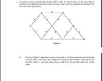 c. In graph traversal, Breadth-first Search (BFS) order is "Level order" in the sense that it
explores the neighbour nodes first, before moving to the next level neighbours reachable from
the source and its distance.
A
B
E
3
5
F
G
Figure 2
ii)
Perform Dijkstra's algorithm starting from node A. In which order does the algorithm
visit the nodes, and what is the computed distance to each of them? There are several
possible orders to visit the nodes; choose and show one possible path that can be
taken.
