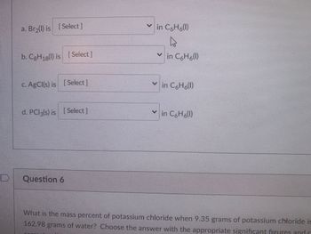 ### Solubility in Benzene (C₆H₆)

1. **a. Br₂(l)**:
   - Choose the appropriate solubility status from the dropdown selection for Br₂ (liquid) in benzene (C₆H₆).

2. **b. C₈H₁₈(l)**:
   - Choose the appropriate solubility status from the dropdown selection for C₈H₁₈ (liquid) in benzene (C₆H₆).

3. **c. AgCl(s)**:
   - Choose the appropriate solubility status from the dropdown selection for AgCl (solid) in benzene (C₆H₆).

4. **d. PCl₃(s)**:
   - Choose the appropriate solubility status from the dropdown selection for PCl₃ (solid) in benzene (C₆H₆).

---

### Question 6

**Problem Statement:**

What is the mass percent of potassium chloride when 9.35 grams of potassium chloride is dissolved in 162.98 grams of water? Choose the answer with the appropriate significant figures and enter your answer.