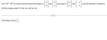 Let T: R² →R² be a linear transformation that maps u =
find the images under T of 3u, 4v, and 3u +4v.
The image of 3u is
[1]
5
into
1
and maps v =
4
into
-1
4
Use the fact that T is linear to