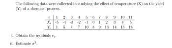 The following data were collected in studying the effect of temperature (X) on the yield
(Y) of a chemical process.
i
1
X; -5
Y₁
1
i. Obtain the residuals e;.
ii. Estimate o².
2
3 4
-4 -3 -2
5
4
5 6 7 8
0 1
2
-1
7 10 8 9
13
9
10 11
3
4 5
14 13 18