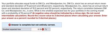 Your portfolio allocates equal funds to DW Co. and Woodpecker, Inc. DW Co. stock has an annual return mean
and standard deviation of 15 percent and 38 percent, respectively. Woodpecker, Inc., stock has an annual return
mean and standard deviation of 10.2 percent and 52 percent, respectively. The return correlation between DW
Co. and Woodpecker, Inc., is zero. What is the smallest expected loss for your portfolio in the coming month
with a probability of 16 percent? (A negative value should be indicated by a minus sign. Do not round
intermediate calculations. Round the z-score value to 3 decimal places when calculating your answer. Enter
your answer as a percent rounded to 2 decimal places.)
Answer is complete but not entirely correct.
Smallest expected loss
8.19 %