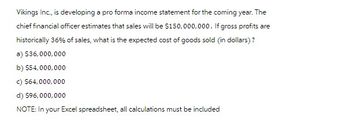 Vikings Inc., is developing a pro forma income statement for the coming year. The
chief financial officer estimates that sales will be $150,000,000. If gross profits are
historically 36% of sales, what is the expected cost of goods sold (in dollars)?
a) $36,000,000
b) $54,000,000
c) $64,000,000
d) $96,000,000
NOTE: In your Excel spreadsheet, all calculations must be included