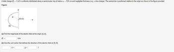 A total charge Q = 1 nC is uniformly distributed along a semicircular ring of radius a = 3.5 cm and negligible thickness (e.g., a line charge). The semicircle is positioned relative to the origin as shown in the figure provided.
Figure:
Q
a
(0,0)
(a) Find the magnitude of the electric field at the origin (0, 0).
E=
V/m
(b) Give the unit vector that defines the direction of this electric field at (0,0).
y +
2