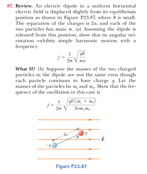 87. Review. An electric dipole in a uniform horizontal
electric field is displaced slightly from ts equilibrium
position as shown in Figure P23.87, where θ is small
The separation of the charges is 2a, and each of the
two particles has mass m. (a) Assuming the dipole is
released from this position, show that its angular ori
entation exhibits simple harmonic motion with a
frequency
What If (b) Suppose the masses of the two charged
particles in the dipole are not the same even though
each particle continues to have charge q. Let the
masses of the particles be m and m2. Show that the fre
quency of the oscillation in this case is
E mm
2amm2
Figure P23.87
