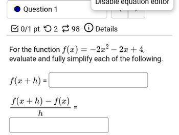 Disable equation editor
Question 1
0/1 pt 298 ①Details
-2x2
For the function f(x) = −2x² − 2x + 4,
evaluate and fully simplify each of the following.
f(x + h) =
f(xh) f(x).
h
-
=