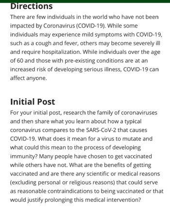 Directions
There are few individuals in the world who have not been
impacted by Coronavirus (COVID-19). While some
individuals may experience mild symptoms with COVID-19,
such as a cough and fever, others may become severely ill
and require hospitalization. While individuals over the age
of 60 and those with pre-existing conditions are at an
increased risk of developing serious illness, COVID-19 can
affect anyone.
Initial Post
For your initial post, research the family of coronaviruses
and then share what you learn about how a typical
coronavirus compares to the SARS-CoV-2 that causes
COVID-19. What does it mean for a virus to mutate and
what could this mean to the process of developing
immunity? Many people have chosen to get vaccinated
while others have not. What are the benefits of getting
vaccinated and are there any scientific or medical reasons
(excluding personal or religious reasons) that could serve
as reasonable contraindications to being vaccinated or that
would justify prolonging this medical intervention?