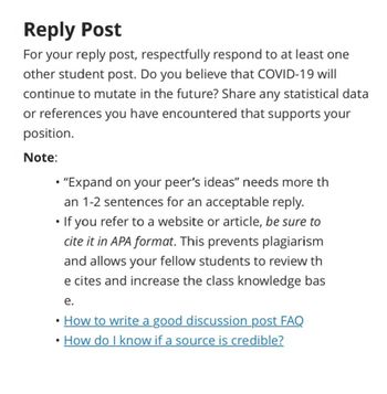 Reply Post
For your reply post, respectfully respond to at least one
other student post. Do you believe that COVID-19 will
continue to mutate in the future? Share any statistical data
or references you have encountered that supports your
position.
Note:
• "Expand on your peer's ideas" needs more th
an 1-2 sentences for an acceptable reply.
•
•
If you refer to a website or article, be sure to
cite it in APA format. This prevents plagiarism
and allows your fellow students to review th
e cites and increase the class knowledge bas
e.
How to write a good discussion post FAQ
How do I know if a source is credible?