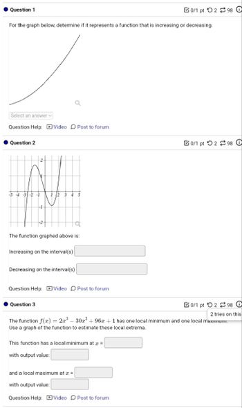 Question 1
0/1 pt 298 0
For the graph below, determine if it represents a function that is increasing or decreasing.
Select an answer
Question Help: Video Post to forum
Question 2
-2 -1
The function graphed above is:
Increasing on the interval(s)
Decreasing on the interval(s)
Question Help: Video Post to forum
Question 3
0/1 pt 2 98 O
0/1 pt 2 980
2 tries on this
The function f(x) = 2x³-30x² + 96x + 1 has one local minimum and one local maximum.
Use a graph of the function to estimate these local extrema.
This function has a local minimum at x=
with output value:
and a local maximum at x =
with output value:
Question Help: Video Post to forum