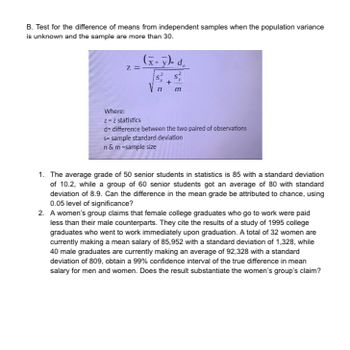 B. Test for the difference of means from independent samples when the population variance
is unknown and the sample are more than 30.
Z.
(x-y)- d
V n
S
+
m
Where:
z = z statistics
d= difference between the two paired of observations
s-sample standard deviation
n & m -sample size
1. The average grade of 50 senior students in statistics is 85 with a standard deviation
of 10.2, while a group of 60 senior students got an average of 80 with standard
deviation of 8.9. Can the difference in the mean grade be attributed to chance, using
0.05 level of significance?
2. A women's group claims that female college graduates who go to work were paid
less than their male counterparts. They cite the results of a study of 1995 college
graduates who went to work immediately upon graduation. A total of 32 women are
currently making a mean salary of 85,952 with a standard deviation of 1,328, while
40 male graduates are currently making an average of 92,328 with a standard
deviation of 809, obtain a 99% confidence interval of the true difference in mean
salary for men and women. Does the result substantiate the women's group's claim?