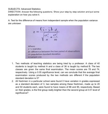 SUBJECTS: Advanced Statistics
DIRECTION: Answer the following questions. Show your step by step solution and put some
explanation on how you solve it.
A. Test for the difference of means from independent sample when the population variance
are unknown
Z =
(x- y)- do
σε στ
n
m
Where:
z = z statistics
d= difference between the two paired of observations
σ=population standard deviation
n-sample size
1. Two methods of teaching statistics are being tried by a professor. A class of 40
students is taught by method A and a class of 36 is taught by method B. The two
classes are given the same final examination. The mean scores are 78 and 74,
respectively. Using a 0.05 significance level, can we conclude that the average final
examination scores produced by the two methods are different if the population
standard deviation is 5?
2. All freshmen in a particular school were found 0 have variation in grades expressed
as a standard deviation of 3, two samples among these freshmen, made up to 20
and 50 students each, were found to have means of 88 and 85, respectively. Based
on their grades, is the first group really brighter than the second group at 0.01 level of
significance?