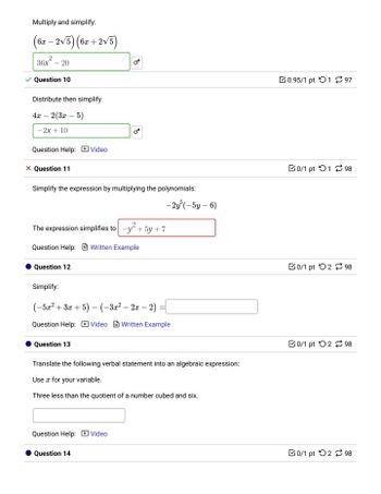 Multiply and simplify:
(6x - 2√5) (6x + 2√5)
36x²-20
Question 10
Distribute then simplify
4x-2(3x-5)
-2x+10
Question Help: Video
× Question 11
B
B
Simplify the expression by multiplying the polynomials:
-2y5(-5y-6)
The expression simplifies to -y+5y+7
Question Help: Written Example
0.95/1 pt 197
Question 12
Simplify:
(-5x2+3x+5)-(-3x² - 2x-2):
Question Help: Video Written Example
Question 13
Translate the following verbal statement into an algebraic expression:
Use for your variable.
Three less than the quotient of a number cubed and six.
Question Help: Video
Question 14
0/1 pt 198
0/1 pt 298
0/1 pt 298
0/1 pt 298