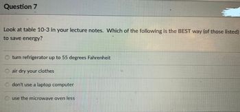 Question 7
Look at table 10-3 in your lecture notes. Which of the following is the BEST way (of those listed)
to save energy?
Oturn refrigerator up to 55 degrees Fahrenheit
Ⓒair dry your clothes
don't use a laptop computer
use the microwave oven less