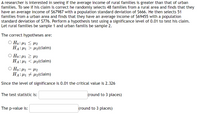 A researcher is interested in seeing if the average income of rural families is greater than that of urban
families. To see if his claim is correct he randomly selects 48 families from a rural area and finds that they
have an average income of $67987 with a population standard deviation of $666. He then selects 51
families from a urban area and finds that they have an average income of $69455 with a population
standard deviation of $776. Perform a hypothesis test using a significance level of 0.01 to test his claim.
Let rural families be sample 1 and urban familis be sample 2.
The correct hypotheses are:
O Ho: µ1 < H2
HA: H1 > µ2(claim)
O Ho:µ1 2 µ2
HA: H1 < 42(claim)
O Ho: µ1 = µ2
HA: H1 + 42(claim)
Since the level of significance is 0.01 the critical value is 2.326
The test statistic is:
(round to 3 places)
The p-value is:
(round to 3 places)
