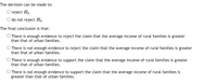 The decision can be made to:
O reject Ho
O do not reject Ho
The final conclusion is that:
O There is enough evidence to reject the claim that the average income of rural families is greater
than that of urban families.
O There is not enough evidence to reject the claim that the average income of rural families is greater
than that of urban families.
O There is enough evidence to support the claim that the average income of rural families is greater
than that of urban families.
O There is not enough evidence to support the claim that the average income of rural families is
greater than that of urban families.

