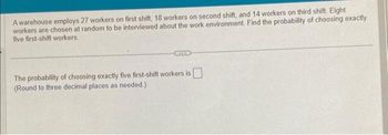 A warehouse employs 27 workers on first shift, 18 workers on second shift, and 14 workers on third shift. Eight
workers are chosen at random to be interviewed about the work environment. Find the probability of choosing exactly
five first-shift workers.
The probability of choosing exactly five first-shift workers is
(Round to three decimal places as needed.)