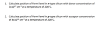 1. Calculate position of Fermi level in n-type silicon with donor concentration of
3x1017 cm-3 at a temperature of 200°C.
2. Calculate position of Fermi level in p-type silicon with acceptor concentration
of 8x1016 cm-3 at a temperature of 200°C.
