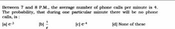 Between 7 and 8 P.M., the average number of phone calls per minute is 4.
The probability, that during one particular minute there will be no phone
calls, is:
[a] e-3
[b]
[d] None of these