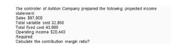 The controller of Ashton Company prepared the following projected income
statement:
Sales $97,000
Total variable cost 32,850
Total fixed cost 43,800
Operating income $20,440
Required:
Calculate the contribution margin ratio?