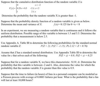 Suppose that the cumulative distribution function of the random variable X is
[o
x < -2
F(x)=0.25x+0.5
-2<x<2
25x
Determine the probability that the random variable X is greater than -1.
Suppose that the probability density function of a random variable is given as below.
Determine the mean and variance of X.
f(x)= 0.125 for 0<x< 8
In an experiment, we are measuring a random variable that is continuous and it follows the
uniform distribution. Possible range of this variable is between 1.5 and 5.5. Determine the
probability that a measurement is below 2.5.
Use Appendix A. Table III to determine the following probabilities for the standard normal
random variable Z:
P(Z <2); P(Z >-1.15); P(-2.12<Z<0.76)
Assume that Z has a standard normal distribution. Use Appendix Table III to determine the
value for z that solves each of the following:
P(Z > 2) = 0.8; P(Z < z) = 0.25
Suppose that for a random variable X, we have this characteristic: N(10, 4). Determine the
probability that this variable is between -2 and 6. Also, determine the value for which the
probability that the random variable X is greater than this value is 0.9.
Suppose that the time to failure (in hours) of fans in a personal computer can be modeled as
a Poisson process with average of 0.0003 failures per hour. What is the probability that a fan
will last at least 10,000 hours?