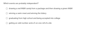 Which events are probably independent?
drawing a red M&M candy from a package and then drawing a green M&M
winning a swim meet and winning the lottery
graduating from high school and being accepted into college
O getting an odd number and a 5 on one roll of a die