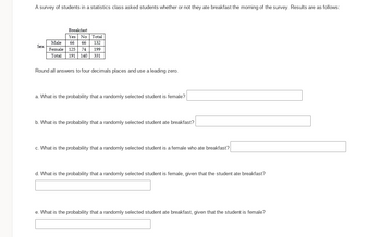 A survey of students in a statistics class asked students whether or not they ate breakfast the morning of the survey. Results are as follows:
Sex
Breakfast
Yes No Total
66 66 132
Male
Female 125 74 199
Total 191 140 331
Round all answers to four decimals places and use a leading zero.
a. What is the probability that a randomly selected student is female?
b. What is the probability that a randomly selected student ate breakfast?
c. What is the probability that a randomly selected student is a female who ate breakfast?
d. What is the probability that a randomly selected student is female, given that the student ate breakfast?
e. What is the probability that a randomly selected student ate breakfast, given that the student is female?