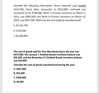 Consider the following information: direct materials used totaled
$124,700; direct labor amounted to $412,000; overhead was
computed to be $789,600; Work in Process Inventory on March 1,
2014, was $482,500; and Work in Process Inventory on March 31,
2014, was $597,100. What was the cost of goods manufactured?
a. $1,211,700
b. $729,200
c. $1,440,900
The cost of goods sold for Frye Manufacturing in the year was
$373,000. The January 1 Finished Goods Inventory balance was
$30,200, and the December 31 Finished Goods Inventory balance
was $24,000.
Calculate the cost of goods manufactured during the year.
A. $397,000
B. $54,200
C. $366,800
D. $6,200