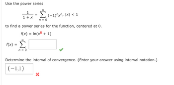 Use the power series
1
1 + x
f(x) =
n = 0
to find a power series for the function, centered at 0.
f(x) = In(x + 1)
80
∞
n = 0
(−1)"x", |x| < 1
Determine the interval of convergence. (Enter your answer using interval notation.)
(-1,1)