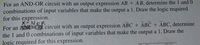 For an AND-OR circuit with an output expression AB + AB, determine the 1 and 0
combinations of input variables that make the output a 1. Draw the logic required
for this expression.
X-NOR
For an ANDCR circuit with an output expression ABC + ABC + ABC, determine
the 1 and 0 combinations of input variables that make the output a 1. Draw the
logic required for this expression.
