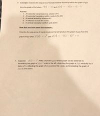 # Transformations of Functions

## Example Problem

**Example:** Describe the sequence of transformations that will produce the graph of \( g(x) \) from the graph of \( f(x) \) when \( f(x) = |x| \) and \( g(x) = -3|2x + 4| - 5 \).

**Answer:**
1. A horizontal compression by a factor of \( \frac{1}{2} \).
2. A horizontal translation (shift) 4 units to the left.
3. A vertical stretch by a factor of 3.
4. A reflection across the x-axis.
5. A vertical translation (shift) 5 units down.

---

**Now that you have seen this example...**

Describe the sequence of transformations that will produce the graph of \( g(x) \) from the graph of \( f(x) \) when \( f(x) = x^2 \) and \( g(x) = -5(x - 2)^2 + 8 \).

---

## Practice Problem

7. Suppose \( f(x) = x^3 \). Write a function \( g(x) \) whose graph can be obtained by translating the graph of \( f(x) \) 7 units to the left, stretching the graph of \( f(x) \) vertically by a factor of 3, reflecting the graph of \( f(x) \) across the x-axis, and translating the graph of \( f(x) \) 2 units down.