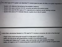 For which type of PV system can dissimilar PV module types be used with little or no system degradation?
O System with reflectors that enhance the available irradiance
O System that uses a common DC-DC converter just before the central inverter
O System that uses thin-film types of PV materials and a maximum power tracking controller
O System that uses ac PV modules that are coupled only to the AC system
Underwriters Laboratories Standard UL1703 used for PV modules is concerned with which of the following?
o Weight of the module being light enough for a single person to lift it safely
O Safety with only power rating specifications included in the certification process
O Fire safety and whether the PV module, when roof mounted, can meet necessary fire ratings
O Safety with regard to the PV module being able to generate enough current to operate its bypass diodes
