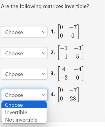 Are the following matrices invertible?
0
Choose
1.
-
-1
-31
Choose
2.
-1
5
4
-4]
Choose
3.
-2 0
0
-7
Choose
4.
28
Choose
Invertible
Not invertible