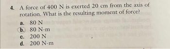 4. A force of 400 N is exerted 20 cm from the axis of
rotation. What is the resulting moment of force?
a. 80 N
b.
80 N-m
c.
200 N
d. 200 N-m