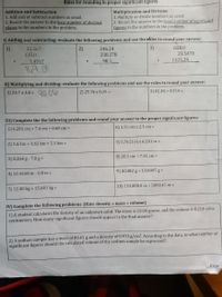 Rules for rounding to proper significant figures
Addition and Subtraction
1. Add and or subtract numbers as usual.
2. Round the answer to the least number of decimal
places in the numbers in the problem.
Multiplication and Division
1. Multiply or divide numbers as usual.
2. Round the answer to the least number of significant
figures in the numbers in the problem.
I) Adding and subtracting: evaluate the following problems and use the rliles to round your answer:
3)
658.0
246.24
238.278
1)
32.567
2)
135.00
23.5478
1.4567
98.3
1325.29
169.01
II) Multiplying and dividing: evaluate the following problems and use the rules to round your answer:
1) 23.7 x 3.8 = 90.06
3) 81.04 + 0.010 =
2) 25.76 x 0.25 =
III) Complete the the following problems and round your answer to the proper significant figures:
1) 6.201 cm + 7.4 cm + 0.68 cm =
6) 1.31 cm x 2.3 cm =
7) 5.7621 m x 6.201 m =
2) 1.6 km + 1.62 km + 2.3 km =
8) 20.3 cm + 7.41 cm =
3) 8.264 g - 7.8 g =
9) 40.002 g + 13.0005 g =
4) 10.4168 m - 6.0 m =
10) 150,000.0 m ÷ 5000.01 m =
5) 12.00 kg + 15.001 kg =
IV) Complete the following problems: (Hint: density = mass ÷ volume)
1) A student calculates the density of an unknown solid. The mass is 10.04 grams, and the volume is 8.210 cubic
centimeters. How many significant figures should appear in the final answer?
2) A sodium sample has a mass of 80.01 g and a density of 0.970 g/cm³. According to the data, to what number of
significant figures should the calculated volume of the sodium sample be expressed?
Page
