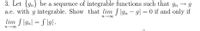 3. Let {gn} be a sequence of integrable functions such that gn → g
a.e. with g integrable. Show that lim f\gn - g| = 0 if and only if
lim f \gn| = S \g] .
n-00
