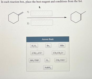 In each reaction box, place the best reagent and conditions from the list.
1)
2)
Answer Bank
H₂O₂
Br₂
HBr
(CH3)3 CO
CH3CH₂O
BH3/THF
03
CH COO
NaBH4