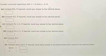 Consider a binomial experiment with n = 10 and p = 0.10.
(a) Compute f(0). If required, round your answer to four decimal places.
(b) Compute f(2). If required, round your answer to four decimal places.
(c) Compute P(x ≤ 2). If required, round your answer to four decimal places.
(d) Compute P(x 1). If required, round your answer to four decimal places.
(e) Compute E(x).
(f) Compute Var(x) and σ. If required, round Var(x) answer to one decimal place and a answer to four decimal places.
Var(x)
0