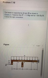 ## Problem 7.18

The beam is supported at \( A \) and \( B \) as shown in **Figure 1**. Suppose that \( F = 7.5 \) kip and \( w = 600 \) lb/ft. Follow the sign convention.

### Figure Description

The figure illustrates a beam that is supported at two points, \( A \) and \( B \). 

- A force \( F \) of 7.5 kip is applied horizontally on the left side of the beam, 3 feet from the end.
- There is a uniformly distributed load \( w \) of 600 lb/ft acting across the beam, starting 4 feet from the left and ending 4 feet from the right.
- The beam spans horizontally with the following segment measurements: 
  - From the left end to the start of the load is 4 feet.
  - Between point \( C \) (under the start of the load) and point \( A \) is 4 feet.
  - Between point \( A \) and \( D \) (under the load) is 6 feet.
  - From point \( D \) to point \( B \) is 4 feet.

This setup follows the standard sign convention for beam analysis.