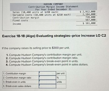 HUDSON COMPANY
Contribution Margin Income Statement
For Year Ended December 31
Sales (10,400 units at $280 each)
Variable costs (10,400 units at $210 each)
Contribution margin
Fixed costs
Income
$ 2,912,000
2,184,000
728,000
567,000
$ 161,000
Exercise 18-18 (Algo) Evaluating strategies-price increase LO C2
If the company raises its selling price to $300 per unit.
1. Compute Hudson Company's contribution margin per unit.
2. Compute Hudson Company's contribution margin ratio.
3. Compute Hudson Company's break-even point in units.
4. Compute Hudson Company's break-even point in sales dollars.
1. Contribution margin
2. Contribution margin ratio
3. Break-even in units
4. Break-even sales dollars
per unit
%
units