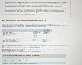 Morning Sky, Incorporated (MSI), manufactures and sells computer games. The company has several product lines based
on the age range of the target market. MSI sells both individual games as well as packaged sets. All games are in CD
format, and some utilize accessories such as steering wheels, electronic tablets, and hand controls. To date, MSI has
developed and manufactured all the CDs itself as well as the accessories and packaging for all of its products.
The gaming market has traditionally been targeted at teenagers and young adults; however, the increasing affordability of
computers and the incorporation of computer activities into junior high and elementary school curriculums has led to a
significant increase in sales to younger children. MSI has always included games for younger children but now wants to
expand its business to capitalize on changes in the industry. The company currently has excess capacity and is
investigating several possible ways to improve profitability.
E7-9 (Algo) Analyzing Sell-or-Process-Further Decision [LO 7-2, 7-6]
MSI's educational products currently are sold without any supplemental materials. The company is considering the inclusion of
instructional materials such as an overhead slide presentation, potential test questions, and classroom bulletin board materials for
teachers. A summary of the expected costs and revenues for MSI's two options follows:
Estimated demand
Estimated sales price
Estimated cost per unit
Direct materials
Direct labor
Variable manufacturing overhead
Fixed manufacturing overhead
Unit manufacturing cost
Additional development cost
CD with
Instructional
Materials
41,000 units
$ 52.00
CD Only
41,000 units
$ 25.00
$ 1.50
$ 1.75
2.00
5.00
2.00
5.25
2.00
2.00
$ 7.50
$ 14.00
$ 105,000
Required:
1. Based on the given data, compute the increase or decrease in profit that would result if instructional materials were added to the
CDs.
2. Should MSI add the instructional materials or sell the CDs without them?
3-a. Suppose that the higher price of the CDs with instructional materials is expected to reduce demand to 21,000 units. Complete the
table given below based on this scenario.
3-b. Should MSI add the instructional materials or sell the CDs without them?
Complete this question by entering your answers in the tabs below.
Req 1
Req 2
Req 3A
Req 3B
Should MSI add the instructional materials or sell the CDs without them?