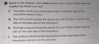4 Based on the diagram, which best explains why it rains in Salta when the
neighboring desert is so dry?
F. The trade winds carry evaporated water to the east side of the
mountains where it rains.
biupil
G. The cold current pushes the clouds over the mountain, and the rain
falls on the east side of the mountains.
H. The high pressure forces the clouds into the Pacific Ocean causing
rain on the east side of the mountains.
The chilled onshore winds cause snow on the west side of the
mountains and rain on the east side.
