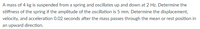 A mass of 4 kg is suspended from a spring and oscillates up and down at 2 Hz. Determine the
stiffness of the spring if the amplitude of the oscillation is 5 mm. Determine the displacement,
velocity, and acceleration 0.02 seconds after the mass passes through the mean or rest position in
an upward direction.

