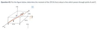 Question #2: For the figure below, determine the moment of the 255 lb force about a line which passes through points A and C.
B
F
12 ft
A
255 lb
C
12 ft
D
6 ft