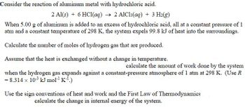 Consider the reaction of aluminum metal with hydrochloric acid.
2 Al(s) + 6 HCl(aq) → 2 AlCl3(aq) + 3 H₂(g)
When 5.00 g of aluminum is added to an excess of hydrochloric acid, all at a constant pressure of 1
atm and a constant temperature of 298 K, the system expels 99.8 kJ of heat into the surroundings.
O Calculate the number of moles of hydrogen gas that are produced.
Assume that the heat is exchanged without a change in temperature.
calculate the amount of work done by the system
when the hydrogen gas expands against a constant-pressure atmosphere of 1 atm at 298 K. (Use R
= 8.314 x 10³ kJ mol-¹ K-¹.)
Use the sign conventions of heat and work and the First Law of Thermodynamics
calculate the change in internal energy of the system.