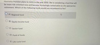 Henrietta Marston plans to retire in the year 2050. She is considering a fund that will
be more risk-oriented now and become increasingly conservative as she approaches
retirement. Which of the following funds would you recommend to her?
A) Regional fund
B) Equity income fund
OC) Sector fund
OD) Fund of funds
E) Life-cycle fund