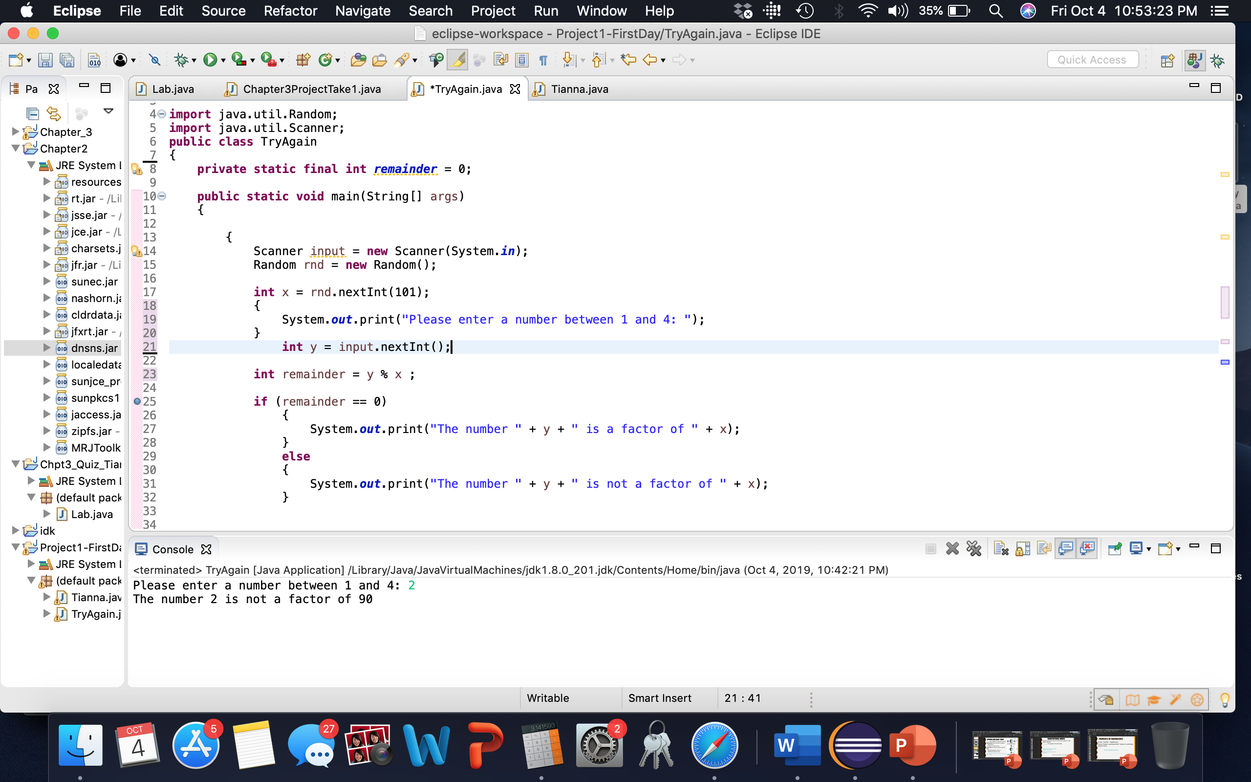 Refactor Navigate
Search Project
Window Help
Eclipse
File
Edit Source
Fri Oct 4 10:53:23 PM
Run
35%
eclipse-workspace - Project1-FirstDay/TryAgain.java - Eclipse IDE
Quick Acces
010
Ра X
Lab.java
Tianna.java
Chapter3ProjectTake1.java
*TryAgain.java
4 import java.util.Random;
5 import java.util.Scanner;
6 public class TryAgain
Chapter_3
Chapter2
JRE System I
private static final int remainder
8
0;
=
9
EI resources
public static void main(String[] args)
{
10e
11
19 rt.jar - /Lil
jsse.jar -
12
jce.jar /L
I9charsets.j
13
= new Scanner(System.in);
= new Random();
Scanner input
Random rnd
14
15
16
jfr.jar - /Li
sunec.jar
O10
rnd.nextInt 101)
int x =
{
System.out.print("Please enter a number between 1 and 4: ");
}
int y
17
nashorn.ja
18
010 cldrdata.ja
19
jfxrt.jar
20
Eו
input.nextInt ( ) ;.
21
dnsns.jar
O10
22
010 localedata
int remainder
23
у % х;
sunjce_pr
24
sunpkcs1
if (remainder
{
System.out.print("The number
0)
O10
o25
26
jaccess.ja
O10
y " is a factor of
х);
27
+
zipfs.jar
O10
28
MRJToolk
else
29
Chpt3_Quiz_Tiai
{
System.out.print("The number
}
30
JRE System l
х)%;
y " is not a factor of
31
(default pack
32
33
J Lab.java
34
idk
Project1-First D
ConsoleX
JRE System terminated> TryAgain [Java Application] /Library/Java/JavaVirtualMachines/jdk1.8.0_201.jdk/Contents/Home/bin/java (Oct 4, 2019, 10:42:21 PM)
(default pack Please enter a number between 1 and 4: 2
Tianna.jav The number 2 is not a factor of 90
TryAgain.j
Writable
Smart Insert
21 41
WP
5
27
2
3.141593
ОСТ
W
P
9
CD
LO
