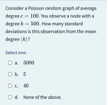 Consider a Poisson random graph of average
degree c = 100. You observe a node with a
500. How many standard
degree k
deviations is this observation from the mean
degree (k)?
=
Select one:
a.
5000
O b. 5
O c. 40
C.
O d. None of the above.