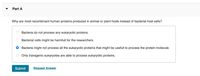 Part A
Why are most recombinant human proteins produced in animal or plant hosts instead of bacterial host cells?
Bacteria do not process any eukaryotic proteins.
Bacterial cells might be harmfull for the researchers.
Bacteria might not process all the eukaryotic proteins that might be usefull to process the protein molecule.
O Only transgenic eukaryotes are able to process eukaryotic proteins.
Submit
Request Answer
