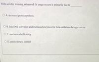 With aerobic training, enhanced fat usage occurs is primarily due to
O A. decreased protein synthesis
OB. less SNS activation and increased enzymes for beta-oxidation during exercise
OC. mechanical efficiency
OD. altered neural control