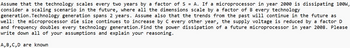 Assume that the technology scales every two years by a factor of SA. If a microprocessor in year 2000 is dissipating 100W,
consider a scaling scenario in the future, where all the dimensions scale by a factor of B every technology
generation. Technology generation spans 2 years. Assume also that the trends from the past will continue in the future as
well: the microprocessor die size continues to increase by C every other year, the supply voltage is reduced by a factor D
and frequency doubles every technology generation. Find the power dissipation of a future microprocessor in year 2008. Please
write down all of your assumptions and explain your reasoning.
A, B, C, D are known