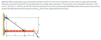 Rigid bar ABC is supported by a pin at bracket A and by tie rod (1). Tie rod (1) has a diameter of 6 mm, and it is supported by double-
shear pin connections at B and D. The pin at bracket A is a single-shear connection. The pin at B is 5 mm in diameter. Assume a = 550
mm, b = 275 mm, h = 450 mm, and 8= 50°. If the normal stress in tie rod (1) cannot exceed 180 MPa and the shear stress in pin B cannot
exceed 120 MPa, determine the maximum load Pmax that can be supported by the structure.
D
(1)
h
a
B
P